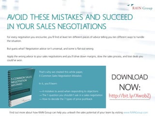 AVOID THESE MISTAKES AND SUCCEED 
IN YOUR SALES NEGOTIATIONS 
For every negotiation you encounter, you'll find at least ten different pieces of advice telling you ten different ways to handle 
the situation. 
But guess what? Negotiation advice isn't universal, and some is flat-out wrong. 
Apply the wrong advice to your sales negotiations and you’ll drive down margins, slow the sales process, and lose deals you 
could've won. 
That‘s why we created this white paper, 
5 Common Sales Negotiation Mistakes. 
In it, you’ll learn: 
→ 4 mistakes to avoid when responding to objections 
→ The 1 question you shouldn’t ask in a sales negotiation 
→ How to decode the 7 types of price pushback 
DOWNLOAD 
NOW: 
http://bit.ly/XwobZj ………………..…………….…..…. 
Find out more about how RAIN Group can help you unleash the sales potential of your team by visiting www.RAINGroup.com 
