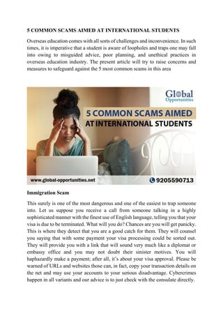5 COMMON SCAMS AIMED AT INTERNATIONAL STUDENTS
Overseas education comes with all sorts of challenges and inconvenience. In such
times, it is imperative that a student is aware of loopholes and traps one may fall
into owing to misguided advice, poor planning, and unethical practices in
overseas education industry. The present article will try to raise concerns and
measures to safeguard against the 5 most common scams in this area
Immigration Scam
This surely is one of the most dangerous and one of the easiest to trap someone
into. Let us suppose you receive a call from someone talking in a highly
sophisticated manner with the finest use of English language, telling you that your
visa is due to be terminated. What will you do? Chances are you will get panicky.
This is where they detect that you are a good catch for them. They will counsel
you saying that with some payment your visa processing could be sorted out.
They will provide you with a link that will sound very much like a diplomat or
embassy office and you may not doubt their sinister motives. You will
haphazardly make a payment; after all, it’s about your visa approval. Please be
warned of URLs and websites those can, in fact, copy your transaction details on
the net and may use your accounts to your serious disadvantage. Cybercrimes
happen in all variants and our advice is to just check with the consulate directly.
 