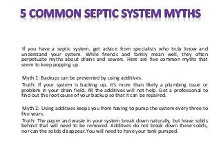 If you have a septic system, get advice from specialists who truly know and
understand your system. While friends and family mean well, they often
perpetuate myths about drains and sewers. Here are five common myths that
seem to keep popping up.
Myth 1: Backups can be prevented by using additives.
Truth: If your system is backing up, it’s more than likely a plumbing issue or
problem in your drain field. All the additives will not help. Get a professional to
find out the root cause of your backup so that it can be repaired.
Myth 2: Using additives keeps you from having to pump the system every three to
five years.
Truth: The paper and waste in your system break down naturally, but leave solids
behind that will need to be removed. Additives do not break down these solids,
nor can the solids disappear. You will need to have your tank pumped.
 