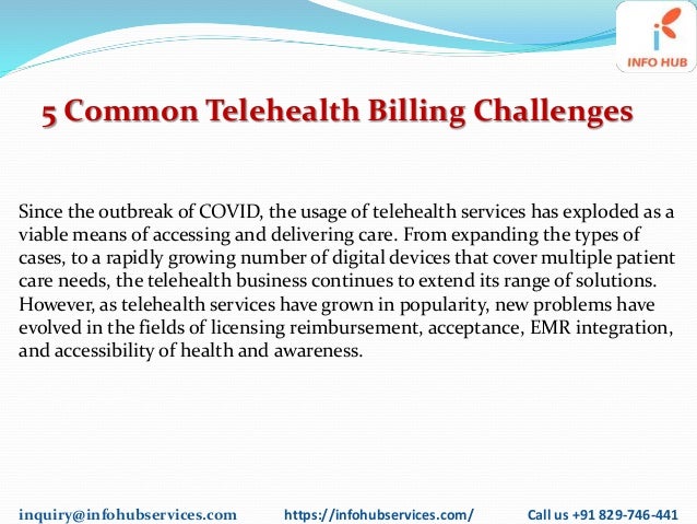 inquiry@infohubservices.com https://infohubservices.com/ Call us +91 829-746-441
5 Common Telehealth Billing Challenges
Since the outbreak of COVID, the usage of telehealth services has exploded as a
viable means of accessing and delivering care. From expanding the types of
cases, to a rapidly growing number of digital devices that cover multiple patient
care needs, the telehealth business continues to extend its range of solutions.
However, as telehealth services have grown in popularity, new problems have
evolved in the fields of licensing reimbursement, acceptance, EMR integration,
and accessibility of health and awareness.
 
