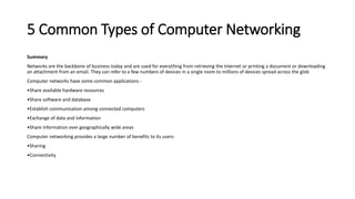 5 Common Types of Computer Networking
Summary
Networks are the backbone of business today and are used for everything from retrieving the Internet or printing a document or downloading
an attachment from an email. They can refer to a few numbers of devices in a single room to millions of devices spread across the glob
Computer networks have some common applications -
•Share available hardware resources
•Share software and database
•Establish communication among connected computers
•Exchange of data and information
•Share information over geographically wide areas
Computer networking provides a large number of benefits to its users-
•Sharing
•Connectivity
 