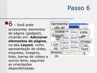 Passo 6
6 – Você pode
acrescentar elementos
de página (gadgest),
clicando em: Adicionar
elementos de página,
na aba Layout, como
apresentação de slides,
enquetes, imagens,
links, barras de vídeos e
outros itens, seguindo
as orientações
disponibilizadas.
Apresenta
ção de
slides
Enquet
es
Lin
ks
Anúnci
os
Lista
de
coisasImage
ns
Text
o
 
