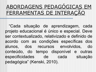 ABORDAGENS PEDAGÓGICAS EM
FERRAMENTAS DE INTERAÇÃO
“Cada situação de aprendizagem, cada
projeto educacional é único e especial. Deve
ser contextualizado, relativizado e definido de
acordo com as condições específicas dos
alunos, dos recursos envolvidos, do
conteúdo, do tempo disponível e outras
especificidades de cada situação
pedagógica” (Kenski, 2010).
 