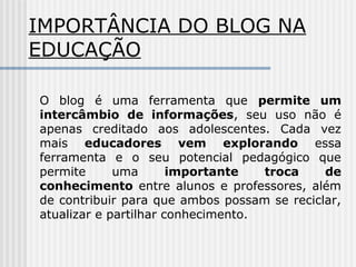 IMPORTÂNCIA DO BLOG NA
EDUCAÇÃO
O blog é uma ferramenta que permite um
intercâmbio de informações, seu uso não é
apenas creditado aos adolescentes. Cada vez
mais educadores vem explorando essa
ferramenta e o seu potencial pedagógico que
permite uma importante troca de
conhecimento entre alunos e professores, além
de contribuir para que ambos possam se reciclar,
atualizar e partilhar conhecimento.
 