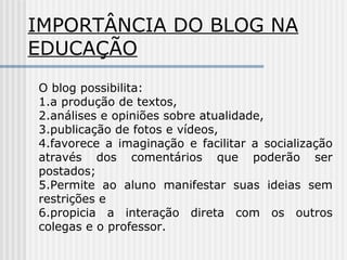 IMPORTÂNCIA DO BLOG NA
EDUCAÇÃO
O blog possibilita:
1.a produção de textos,
2.análises e opiniões sobre atualidade,
3.publicação de fotos e vídeos,
4.favorece a imaginação e facilitar a socialização
através dos comentários que poderão ser
postados;
5.Permite ao aluno manifestar suas ideias sem
restrições e
6.propicia a interação direta com os outros
colegas e o professor.
 