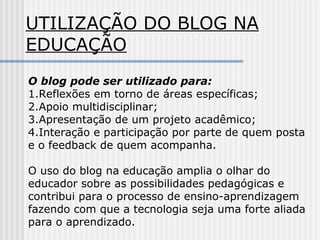UTILIZAÇÃO DO BLOG NA
EDUCAÇÃO
O blog pode ser utilizado para:
1.Reflexões em torno de áreas específicas;
2.Apoio multidisciplinar;
3.Apresentação de um projeto acadêmico;
4.Interação e participação por parte de quem posta
e o feedback de quem acompanha.
O uso do blog na educação amplia o olhar do
educador sobre as possibilidades pedagógicas e
contribui para o processo de ensino-aprendizagem
fazendo com que a tecnologia seja uma forte aliada
para o aprendizado.
 