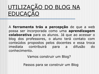 UTILIZAÇÃO DO BLOG NA
EDUCAÇÃO
A ferramenta trás a percepção de que a web
possa ser incorporada como uma aprendizagem
colaborativa para os alunos. Já que ao acessar o
blog dos professores, o aluno terá contato com
conteúdos propostos pelos docentes e essa troca
imediata contribuirá para a difusão do
conhecimento.
Vamos construir um Blog?
Passos para se construir um Blog
 