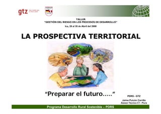 Programa Desarrollo Rural Sostenible – PDRS
PDRS - GTZ
Jaime Puicón Carrillo
Asesor Técnico C1 - Piura
“Preparar el futuro.....”
LA PROSPECTIVA TERRITORIAL
LA PROSPECTIVA TERRITORIAL
TALLER
“GESTIÓN DEL RIESGO EN LOS PROCESOS DE DESARROLLO”
Ica, 28 al 30 de Abril del 2008
 