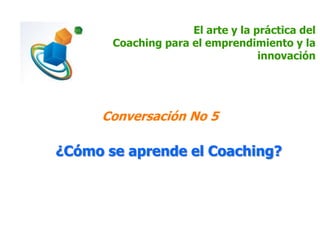 El arte y la práctica del
Coaching para el emprendimiento y la
innovación
Conversación No 5
¿Cómo se aprende el Coaching?
 