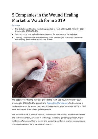 5	Companies	in	the	Wound	Healing	
Market	to	Watch	for	in	2019	
Summary
• The Global wound healing market is projected to reach USD 42,069 Million by 2024
growing at a CAGR of 6.2%.
• Introduction of new technology are changing the landscape of the industry.
• Covering companies that are developing novel technologies to address the unmet
and growing needs of the wound care market.
The global wound healing market is projected to reach USD 42,069 million by 2024
growing at a CAGR of 6.2%, according to ResearchAndMarkets.com. North America is
the largest market for wound care, with U.S alone taking a lion’s share of 38.5% in 2017
while Asia-Pacific is the fastest growing market.
The advanced state of medical services, rise in disposable income, increased awareness
and early intervention, advances in technology, increasing geriatric population, higher
incidences of diabetes, Ulcers, obesity and a growing number of surgical procedures are
providing impetus to the growth in the industry.
 