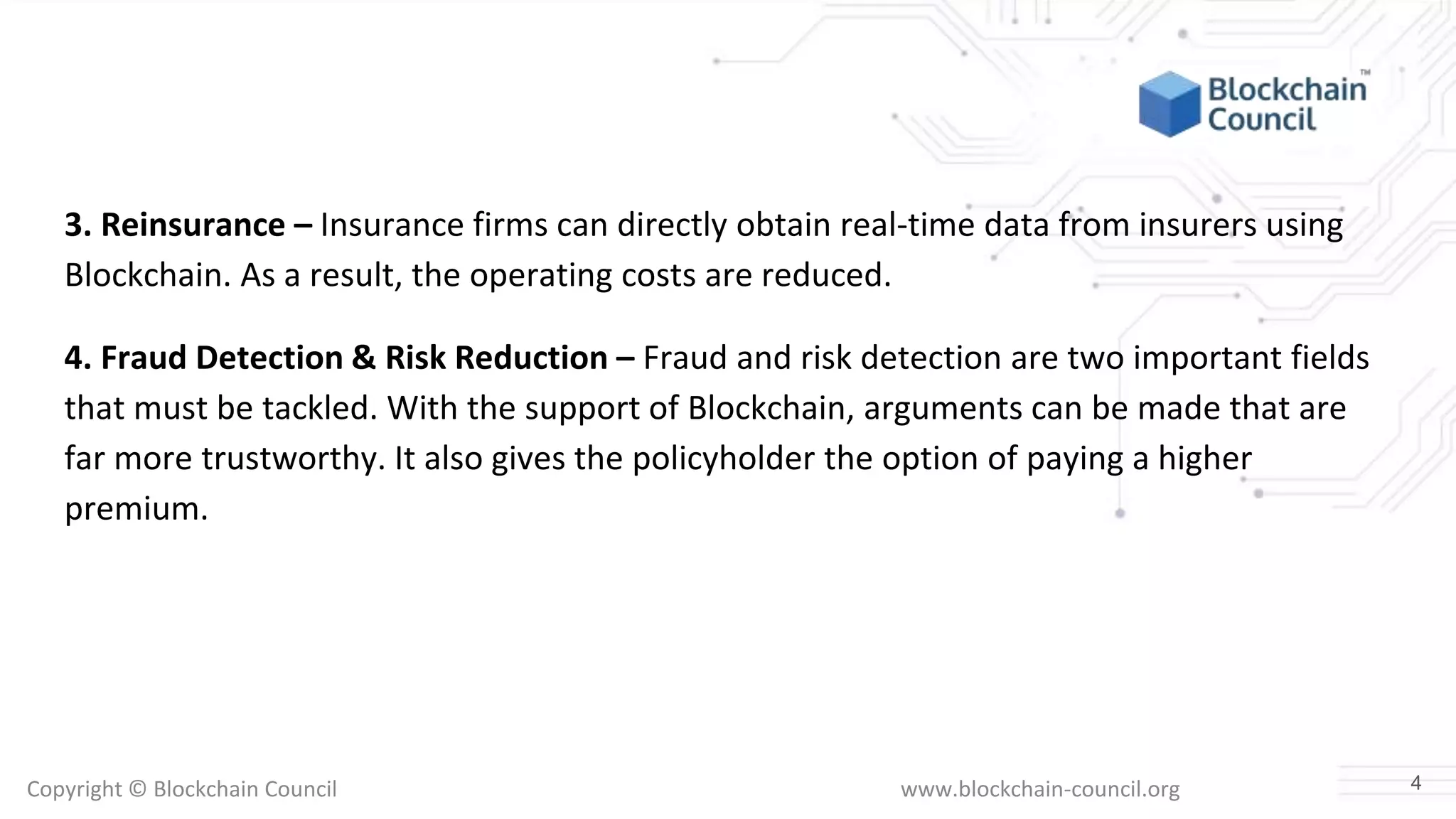 Copyright © Blockchain Council www.blockchain-council.org
3. Reinsurance – Insurance firms can directly obtain real-time data from insurers using
Blockchain. As a result, the operating costs are reduced.
4. Fraud Detection & Risk Reduction – Fraud and risk detection are two important fields
that must be tackled. With the support of Blockchain, arguments can be made that are
far more trustworthy. It also gives the policyholder the option of paying a higher
premium.
4
 