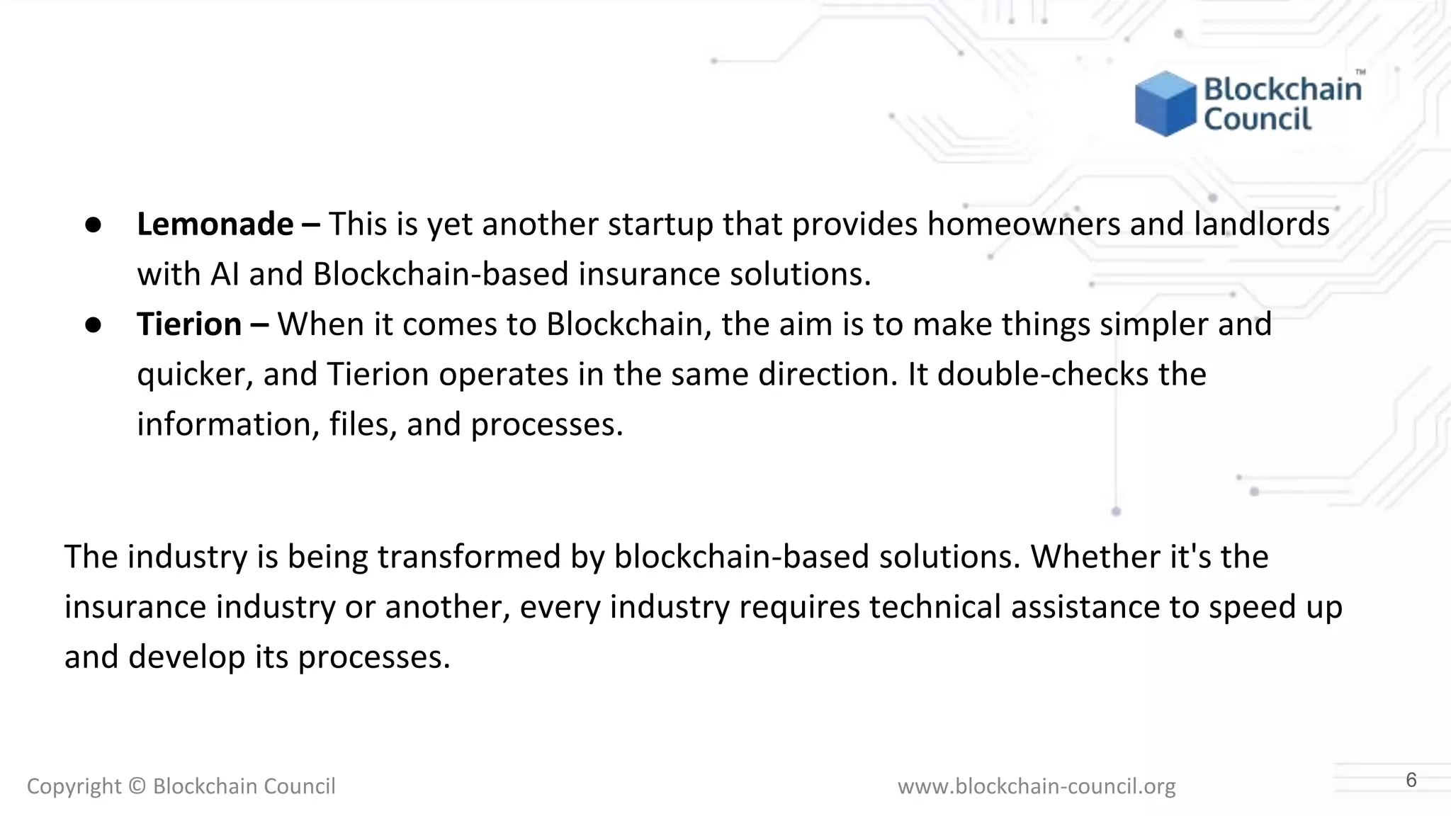 Copyright © Blockchain Council www.blockchain-council.org
● Lemonade – This is yet another startup that provides homeowners and landlords
with AI and Blockchain-based insurance solutions.
● Tierion – When it comes to Blockchain, the aim is to make things simpler and
quicker, and Tierion operates in the same direction. It double-checks the
information, files, and processes.
The industry is being transformed by blockchain-based solutions. Whether it's the
insurance industry or another, every industry requires technical assistance to speed up
and develop its processes.
6
 