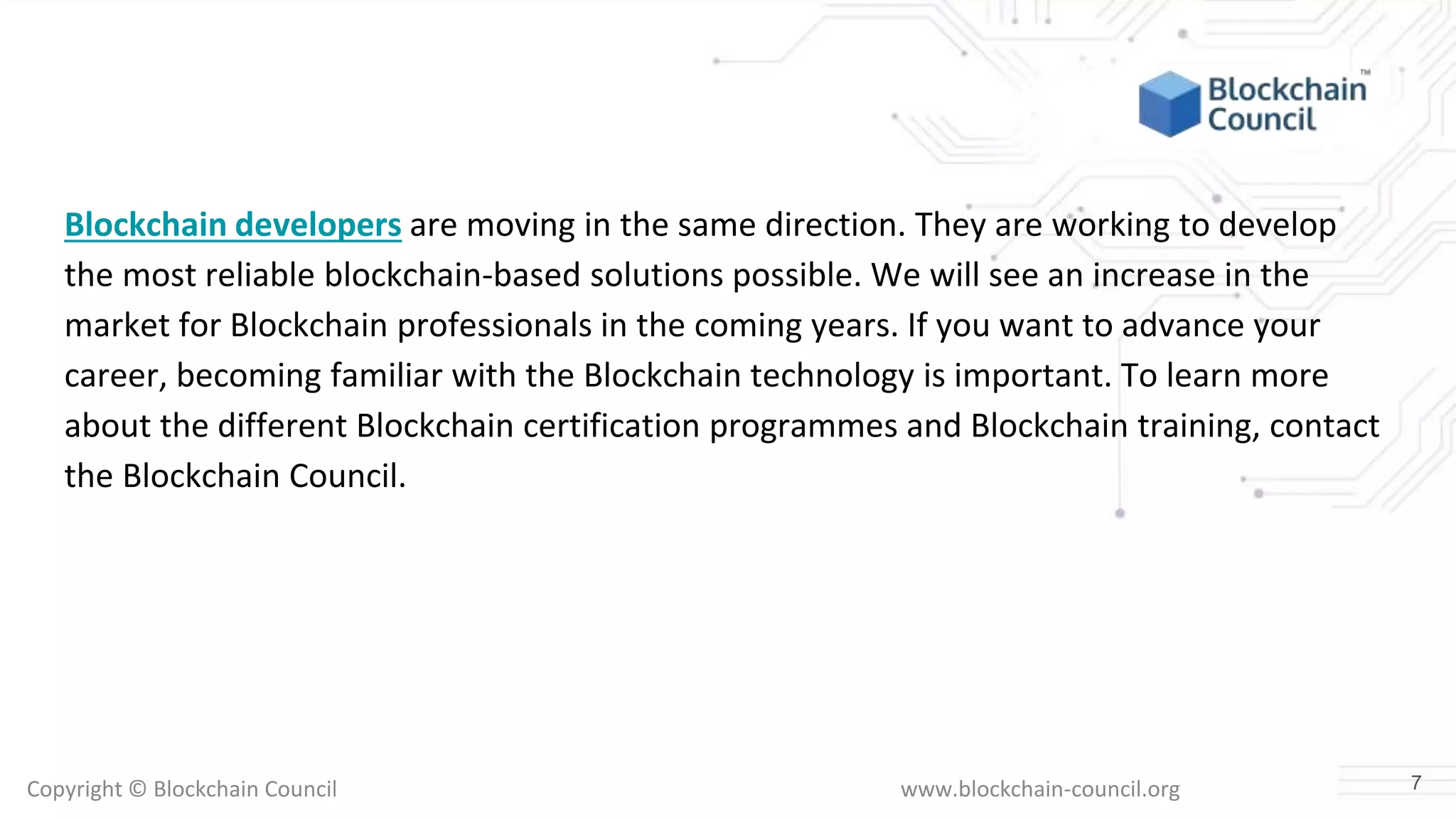 Copyright © Blockchain Council www.blockchain-council.org
Blockchain developers are moving in the same direction. They are working to develop
the most reliable blockchain-based solutions possible. We will see an increase in the
market for Blockchain professionals in the coming years. If you want to advance your
career, becoming familiar with the Blockchain technology is important. To learn more
about the different Blockchain certification programmes and Blockchain training, contact
the Blockchain Council.
7
 