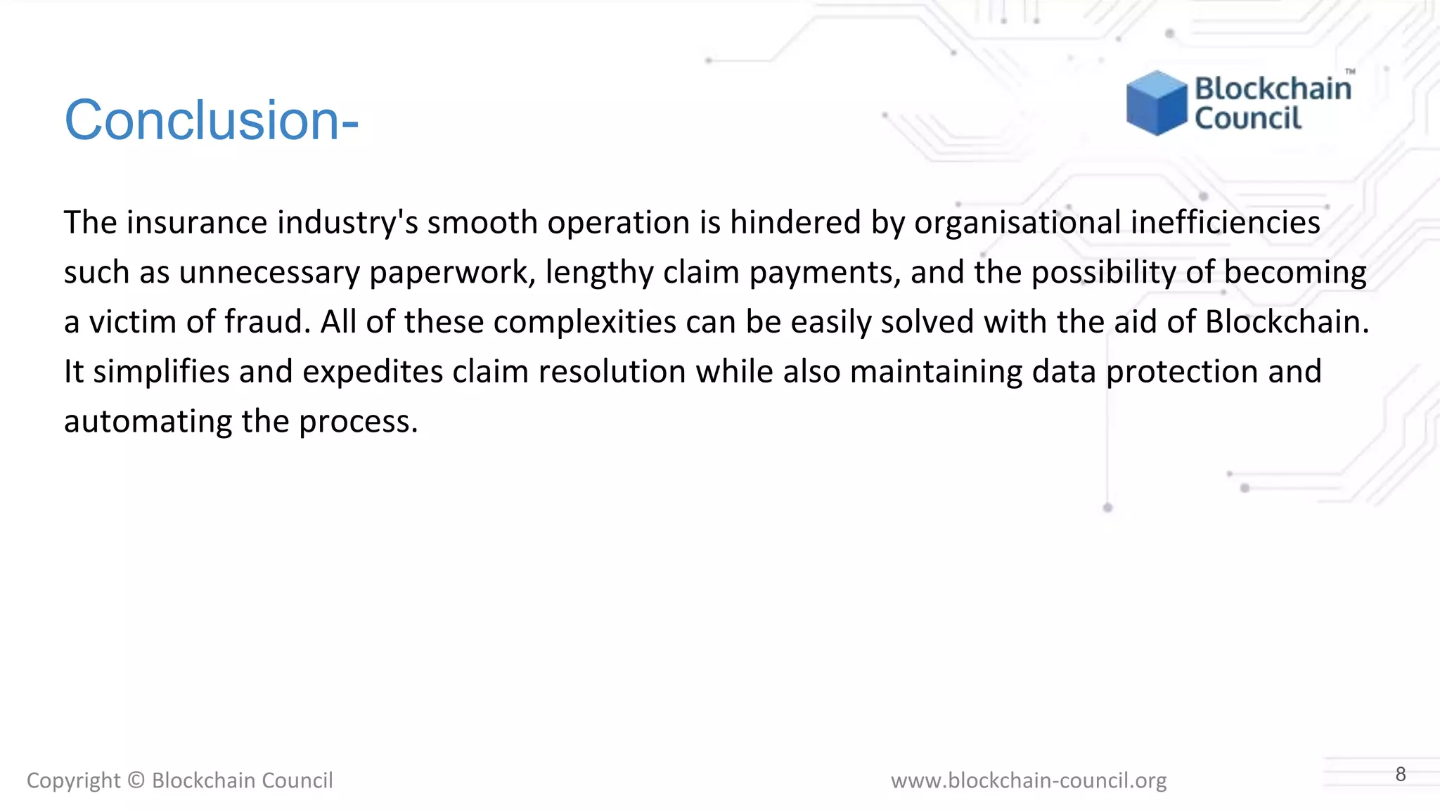 Copyright © Blockchain Council www.blockchain-council.org
Conclusion-
The insurance industry's smooth operation is hindered by organisational inefficiencies
such as unnecessary paperwork, lengthy claim payments, and the possibility of becoming
a victim of fraud. All of these complexities can be easily solved with the aid of Blockchain.
It simplifies and expedites claim resolution while also maintaining data protection and
automating the process.
8
 