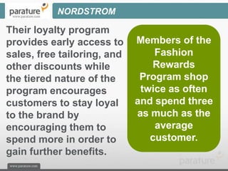 NORDSTROM

Their loyalty program
provides early access to     Members of the
sales, free tailoring, and       Fashion
other discounts while           Rewards
the tiered nature of the      Program shop
program encourages            twice as often
customers to stay loyal      and spend three
to the brand by              as much as the
encouraging them to              average
spend more in order to          customer.
gain further benefits.
 