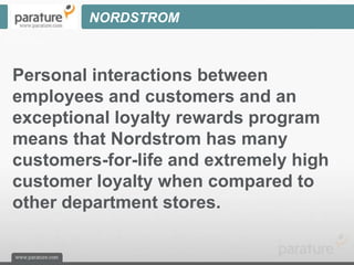 NORDSTROM



Personal interactions between
employees and customers and an
exceptional loyalty rewards program
means that Nordstrom has many
customers-for-life and extremely high
customer loyalty when compared to
other department stores.
 