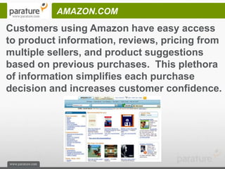 AMAZON.COM
Customers using Amazon have easy access
to product information, reviews, pricing from
multiple sellers, and product suggestions
based on previous purchases. This plethora
of information simplifies each purchase
decision and increases customer confidence.
 