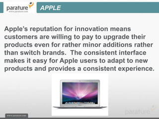 APPLE


Apple’s reputation for innovation means
customers are willing to pay to upgrade their
products even for rather minor additions rather
than switch brands. The consistent interface
makes it easy for Apple users to adapt to new
products and provides a consistent experience.
 