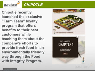 CHIPOTLE

Chipotle recently
launched the exclusive
“Farm Team” loyalty
program that offers
benefits to their best
customers while
teaching them about the
company’s efforts to
provide fresh food in an
environmentally friendly
way through the Food
with Integrity Program.
 