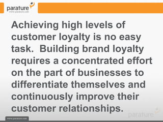 Achieving high levels of
customer loyalty is no easy
task. Building brand loyalty
requires a concentrated effort
on the part of businesses to
differentiate themselves and
continuously improve their
customer relationships.
 