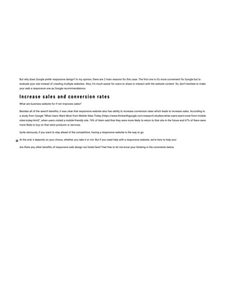But why does Google prefer responsive design? In my opinion, there are 2 main reasons for this case. The rst one is it’s more convenient for Google bot to
evaluate your site instead of crawling multiple websites. Also, it’s much easier for users to share or interact with the website content. So, don’t hesitate to make
your web a responsive one as Google recommendations.
Increase sales and conversion rates
What are business website for if not improves sales?
Besides all of the search bene ts, it was clear that responsive website also has ability to increase conversion rates which leads to increase sales. According to
a study from Google “What Users Want Most from Mobile Sites Today (https://www.thinkwithgoogle.com/research-studies/what-users-want-most-from-mobile-
sites-today.html)“, when users visited a mobile-friendly site, 74% of them said that they were more likely to return to that site in the future and 67% of them were
more likely to buy on that site’s products or services.
Quite obviously, if you want to stay ahead of the competition, having a responsive website is the way to go.
At the end, it depends on your choice, whether you take it or not. But if you need help with a responsive website, we’re here to help you!
Are there any other bene ts of responsive web design not listed here? Feel free to let me know your thinking in the comments below
 