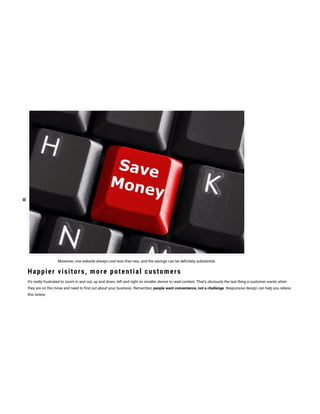 Moreover, one website always cost less than two, and the savings can be de nitely substantial.
Happier visitors, more potential customers
It’s really frustrated to zoom in and out, up and down, left and right on smaller device to read content. That’s obviously the last thing a customer wants when
they are on the move and need to nd out about your business. Remember, people want convenience, not a challenge. Responsive design can help you relieve
this stress.
 