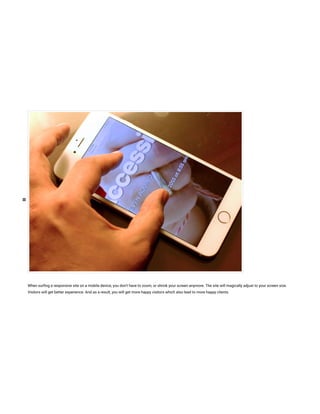 When sur ng a responsive site on a mobile device, you don’t have to zoom, or shrink your screen anymore. The site will magically adjust to your screen size.
Visitors will get better experience. And as a result, you will get more happy visitors which also lead to more happy clients.
 