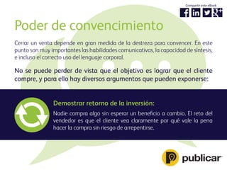 Cerrar un venta depende en gran medida de la destreza para convencer. En este
punto son muy importantes las habilidades comunicativas, la capacidad de síntesis,
e incluso el correcto uso del lenguaje corporal.
Poder de convencimiento
No se puede perder de vista que el objetivo es lograr que el cliente
compre, y para ello hay diversos argumentos que pueden exponerse:
Demostrar retorno de la inversión:
Nadie compra algo sin esperar un beneﬁcio a cambio. El reto del
vendedor es que el cliente vea claramente por qué vale la pena
hacer la compra sin riesgo de arrepentirse.
Compartir este eBook
 