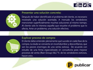 Presentar una solución concreta:
Después de haber identiﬁcado el problema del cliente, es necesario
mostrarle una solución acertada. A menudo los vendedores
mencionan superﬁcialmente muchas soluciones al mismo tiempo.
Al cliente solo le interesa aquella que resuelve el problema que lo
afecta. Ante un problema, una solución efectiva.
Explicar proceso de compra:
El cliente debe entender plenamente qué sucede en cada fase de la
compra. La duda se convierte en incertidumbre y desconﬁanza, que
son los peores enemigos de una venta exitosa. De acuerdo con
estudio de una ﬁrma especializada en consultoria para mejorar
procesos de venta (Rain Group) 66,7% de los vendedores exitosos,
hacen esto.
Compartir este eBook
 
