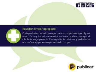 Resaltar el valor agregado:
Cada producto o servicio es mejor que sus competidores por alguna
razón. Es muy importante resaltar esa característica para que el
cliente la tenga presente. Ese ingrediente adicional y exclusivo es
una razón muy poderosa que motiva la compra.
Compartir este eBook
 