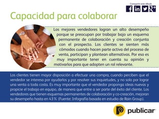 Capacidad para colaborar
Los clientes tienen mayor disposición a efectuar una compra, cuando perciben que el
vendedor se interesa por ayudarlos y por resolver sus inquietudes, y no solo por lograr
una venta a toda costa. Es muy importante que el vendedor proponga ideas nuevas y
propicie el trabajo en equipo, de manera que entre a ser parte del éxito del cliente. Los
vendedores que tienen esquemas permanentes de colaboración y co-creación, mejoran
su desempeño hasta en 43% (Fuente: Infografía basada en estudio de Rain Group).
Los mejores vendedores logran un alto desempeño
porque se preocupan por trabajar bajo un esquema
permanente de colaboración y creación conjunta
con el prospecto. Los clientes se sienten más
cómodos cuando hacen parte activa del proceso de
venta, participan y plantean alternativas. Por eso es
muy importante tener en cuenta su opinión y
motivarlos para que adopten un rol relevante.
Compartir este eBook
 