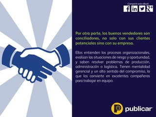 Por otra parte, los buenos vendedores son
conciliadores, no solo con sus clientes
potenciales sino con su empresa.
Ellos entienden los procesos organizacionales,
evalúan las situaciones de riesgo y oportunidad,
y saben resolver problemas de producción,
administración o logística. Tienen mentalidad
gerencial y un alto sentido del compromiso, lo
que los convierte en excelentes compañeros
para trabajar en equipo.
Compartir este eBook
 