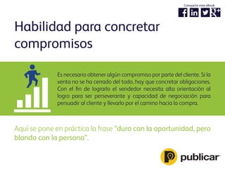 Es necesario obtener algún compromiso por parte del cliente. Si la
venta no se ha cerrado del todo, hay que concretar obligaciones.
Con el ﬁn de lograrlo el vendedor necesita alta orientación al
logro para ser perseverante y capacidad de negociación para
persuadir al cliente y llevarlo por el camino hacia la compra.
Habilidad para concretar
compromisos
Aquí se pone en práctica la frase “duro con la oportunidad, pero
blando con la persona”.
Compartir este eBook
 