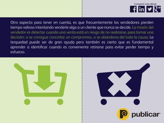 Otro aspecto para tener en cuenta, es que frecuentemente los vendedores pierden
tiempo valioso intentando venderle algo a un cliente que nunca se decide. La misión del
vendedor es detectar cuando una venta está en riesgo de no realizarse, para tomar una
decisión: o se consigue concretar un compromiso, o se abandona del todo la causa. La
terquedad puede ser de gran ayuda pero también es cierto que es fundamental
aprender a identiﬁcar cuando es conveniente retirarse para evitar perder tiempo y
esfuerzo.
Compartir este eBook
 