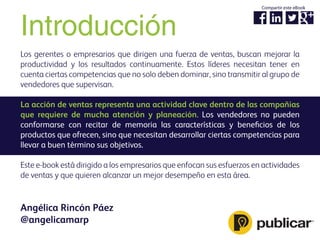 Introducción
Los gerentes o empresarios que dirigen una fuerza de ventas, buscan mejorar la
productividad y los resultados continuamente. Estos líderes necesitan tener en
cuenta ciertas competencias que no solo deben dominar, sino transmitir al grupo de
vendedores que supervisan.
La acción de ventas representa una actividad clave dentro de las compañías
que requiere de mucha atención y planeación. Los vendedores no pueden
conformarse con recitar de memoria las características y beneﬁcios de los
productos que ofrecen, sino que necesitan desarrollar ciertas competencias para
llevar a buen término sus objetivos.
Este e-book está dirigido a los empresarios que enfocan sus esfuerzos en actividades
de ventas y que quieren alcanzar un mejor desempeño en esta área.
Angélica Rincón Páez
@angelicamarp
Compartir este eBook
 