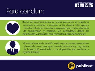 Para concluir:
Dentro del panorama actual de ventas, para cerrar un negocio es
necesario emocionar y entender a los clientes. Ellos quieren
escuchar soluciones concretas a sus problemas y recibir altas dosis
de comprensión y empatía. Sus necesidades deben ser
identiﬁcadas y analizadas para responder a ellas efectivamente.
Vender exitosamente también implica que los prospectos perciban
al vendedor como una ﬁgura con alta autoestima y muy segura
de lo que está ofreciendo, y con disposición para colaborar y
ayudar al cliente.
Compartir este eBook
 