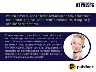 Particularmente, un vendedor destacado no solo debe tener
una actitud positiva, sino también motivación, disciplina y
una buena autoestima.
Es muy importante desarrollar estas cualidades porque
una persona segura de sí misma y de sus capacidades, se
sentirá más cómoda a la hora de defender un producto y
por lo tanto, tendrá más posibilidades de cerrar una venta
con éxito. Además, alguien con estas características se
recuperará con mayor facilidad a eventuales rechazos y
responderá mejor ante posibles respuestas agresivas o
descorteses por parte de los prospectos.
Compartir este eBook
 