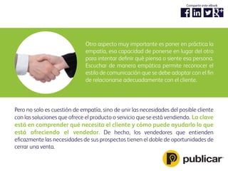 Otro aspecto muy importante es poner en práctica la
empatía, esa capacidad de ponerse en lugar del otro
para intentar deﬁnir qué piensa o siente esa persona.
Escuchar de manera empática permite reconocer el
estilo de comunicación que se debe adoptar con el ﬁn
de relacionarse adecuadamente con el cliente.
Pero no solo es cuestión de empatía, sino de unir las necesidades del posible cliente
con las soluciones que ofrece el producto o servicio que se está vendiendo. La clave
está en comprender qué necesita el cliente y cómo puede ayudarlo lo que
está ofreciendo el vendedor. De hecho, los vendedores que entienden
eﬁcazmente las necesidades de sus prospectos tienen el doble de oportunidades de
cerrar una venta.
Compartir este eBook
 