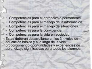 • Competencias para el aprendizaje permanente.
• Competencias para el manejo de la información.
• Competencias para el manejo de situaciones.
• Competencias para la convivencia.
• Competencias para la vida en sociedad.
Estas deberán desarrollarse en los 3 niveles de
educación básica y a lo largo de la vida,
proporcionando oportunidades y experiencias de
aprendizaje significativas para todos los alumnos.