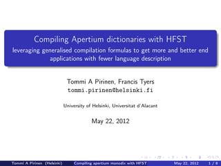 .
               Compiling Apertium dictionaries with HFST
    leveraging generalised compilation formulas to get more and better end
                 applications with fewer language description
.

                                  Tommi A Pirinen, Francis Tyers
                                  tommi.pirinen@helsinki.fi

                                 University of Helsinki, Universitat d’Alacant


                                              May 22, 2012




                                                                      .      .   .      .     .     .
    Tommi A Pirinen (Helsinki)        Compiling apertium monodix with HFST           May 22, 2012       1/8
 