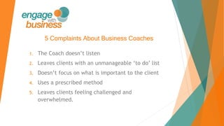 5 Complaints About Business Coaches
1. The Coach doesn’t listen
2. Leaves clients with an unmanageable ‘to do’ list
3. Doesn’t focus on what is important to the client
4. Uses a prescribed method
5. Leaves clients feeling challenged and
overwhelmed.
 