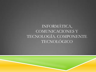 INFORMÁTICA,
   COMUNICACIONES Y
TECNOLOGÍA. COMPONENTE
     TECNOLÓGICO
 
