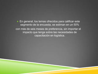  En general, los temas ofrecidos para calificar este
   segmento de la encuesta, se estiman en un 50%
con más de seis meses de preferencia, sin importar el
     impacto que tenga sobre las necesidades de
              capacitación en logística.
 