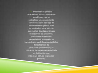 Presentan su principal
  característica sobre componentes
           tecnológicos casi en
      su totalidad y necesariamente
      son intensivos en este tipo de
      herramientas de gestión. Con
      los resultados, es de suponer
    que muchas de estas empresas
       de desarrollo de aplicativos,
         prestadoras de servicios
      y especialistas en soporte, se
han dedicado a pulir las especialidades
             de las técnicas de
       producción y distribución y la
 utilización de software especializado
            en distribución, con
     más de un 50% de respuestas
                  positivas.
 