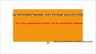 Las sociedades humanas como sistemas socioculturales
Gerhard Lenski Patrick Nolan Jean Lenski
Los cinco componentes básicos de las sociedades humanas
 