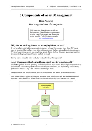 5 Components of Asset Management WA Integrated Asset Management, 21 November 2016
5ComponentsAM.docx 1
5 Components of Asset Management
Hein Aucamp
WA Integrated Asset Management
WA Integrated Asset Management is an
Infrastructure Asset Management company
serving Local Government and the mining
sector based in Perth, Western Australia.
www.waiam.com.au
Why are we working harder on managing infrastructure?
If you have been involved in managing infrastructure in Local Government since about 2007, you
must have noticed that we have been doing a lot more work. We have attended new training courses.
We have been writing reports and completing spread-sheets. And our duties are spanning at least two
departments: Engineering and Finance are both involved.
So why are we doing this extra work, the work called Asset Management?
Asset Management is about evidence-based long term sustainability
Asset Management involves gathering reliable information about assets, then using that information to
determine the sustainability of a Council’s infrastructure operations, and then making sustainability
part of the Council’s Long Term Financial and Strategic Plans.
The requirement that the information must be reliable means that it must be based on evidence.
This evidence-based approach (see figure below) is at the centre of the best practices recommended
by IPWEA and contained in their standard documentation, notably the IIMM and the AIFMG.
 