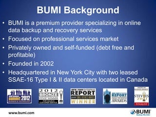 BUMI Background
• BUMI is a premium provider specializing in online
data backup and recovery services
• Focused on professional services market
• Privately owned and self-funded (debt free and
profitable)
• Founded in 2002
• Headquartered in New York City with two leased
SSAE-16 Type I & II data centers located in Canada

www.bumi.com

 