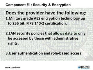 Component #1: Security & Encryption

Does the provider have the following:
1.Military grade AES encryption technology up
to 256 bit. FIPS 140-2 certification.
2.LAN security policies that allows data to only
be accessed by those with administrative
rights.
3.User authentication and role-based access

www.bumi.com

 