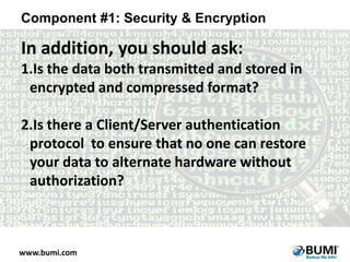 Component #1: Security & Encryption

In addition, you should ask:
1.Is the data both transmitted and stored in
encrypted and compressed format?
2.Is there a Client/Server authentication
protocol to ensure that no one can restore
your data to alternate hardware without
authorization?

www.bumi.com

 