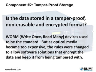 Component #2: Tamper-Proof Storage

Is the data stored in a tamper-proof,
non-erasable and encrypted format?
WORM (Write Once, Read Many) devices used
to be the standard. But as optical media
became too expensive, the rules were changed
to allow software solutions that encrypt the
data and keep it from being tampered with.
www.bumi.com

 